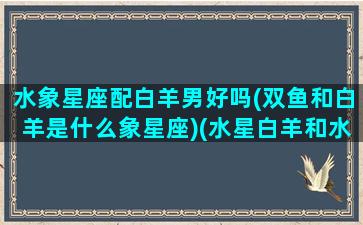 水象星座配白羊男好吗(双鱼和白羊是什么象星座)(水星白羊和水星双鱼)