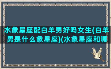 水象星座配白羊男好吗女生(白羊男是什么象星座)(水象星座和哪些星座匹配)