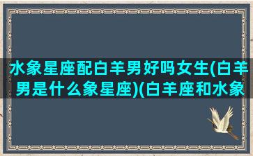 水象星座配白羊男好吗女生(白羊男是什么象星座)(白羊座和水象星座)