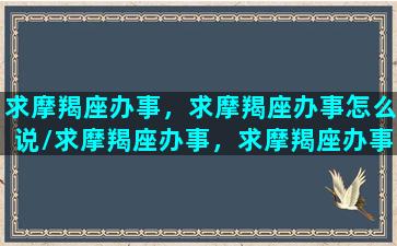 求摩羯座办事，求摩羯座办事怎么说/求摩羯座办事，求摩羯座办事怎么说-我的网站