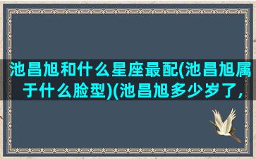 池昌旭和什么星座最配(池昌旭属于什么脸型)(池昌旭多少岁了,什么星座)