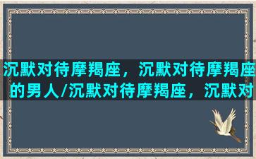 沉默对待摩羯座，沉默对待摩羯座的男人/沉默对待摩羯座，沉默对待摩羯座的男人-我的网站