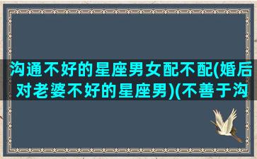 沟通不好的星座男女配不配(婚后对老婆不好的星座男)(不善于沟通的星座)