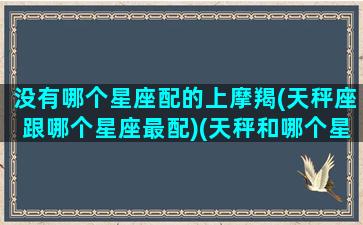 没有哪个星座配的上摩羯(天秤座跟哪个星座最配)(天秤和哪个星座不搭)