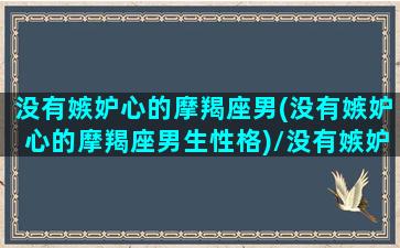 没有嫉妒心的摩羯座男(没有嫉妒心的摩羯座男生性格)/没有嫉妒心的摩羯座男(没有嫉妒心的摩羯座男生性格)-我的网站