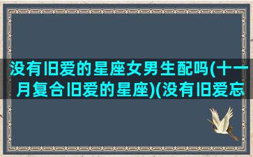 没有旧爱的星座女男生配吗(十一月复合旧爱的星座)(没有旧爱忘不了上一句)