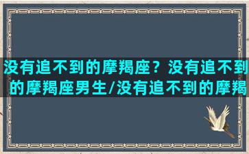 没有追不到的摩羯座？没有追不到的摩羯座男生/没有追不到的摩羯座？没有追不到的摩羯座男生-我的网站