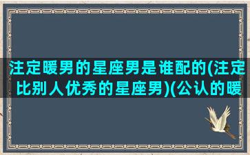 注定暖男的星座男是谁配的(注定比别人优秀的星座男)(公认的暖男星座)