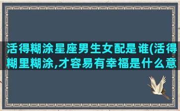 活得糊涂星座男生女配是谁(活得糊里糊涂,才容易有幸福是什么意思)