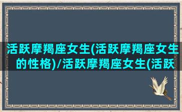 活跃摩羯座女生(活跃摩羯座女生的性格)/活跃摩羯座女生(活跃摩羯座女生的性格)-我的网站