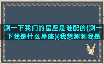 测一下我们的星座是谁配的(测一下我是什么星座)(我想测测我是什么星座)