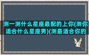 测一测什么星座最配的上你(测你适合什么星座男)(测最适合你的星座男友)