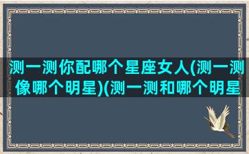 测一测你配哪个星座女人(测一测像哪个明星)(测一测和哪个明星最般配)