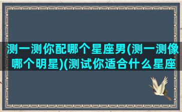 测一测你配哪个星座男(测一测像哪个明星)(测试你适合什么星座另一半)