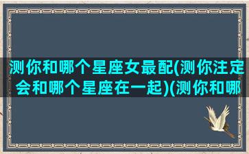 测你和哪个星座女最配(测你注定会和哪个星座在一起)(测你和哪个星座男人最般配)