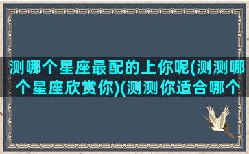 测哪个星座最配的上你呢(测测哪个星座欣赏你)(测测你适合哪个星座在一起)