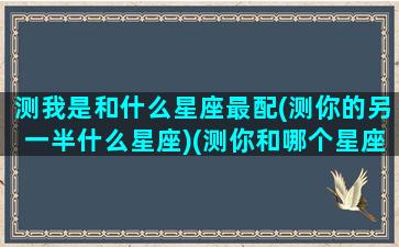 测我是和什么星座最配(测你的另一半什么星座)(测你和哪个星座最配)