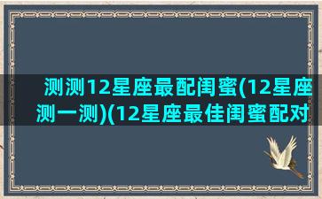 测测12星座最配闺蜜(12星座测一测)(12星座最佳闺蜜配对测试)