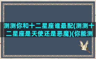 测测你和十二星座谁最配(测测十二星座是天使还是恶魔)(你能测测十二星座中有哪些)