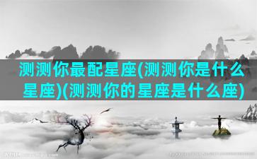 测测你最配星座(测测你是什么星座)(测测你的星座是什么座)