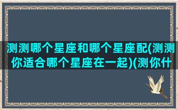 测测哪个星座和哪个星座配(测测你适合哪个星座在一起)(测你什么星座)