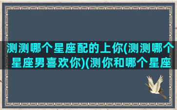 测测哪个星座配的上你(测测哪个星座男喜欢你)(测你和哪个星座男人最般配)