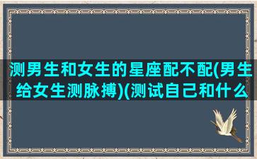 测男生和女生的星座配不配(男生给女生测脉搏)(测试自己和什么星座男最配)