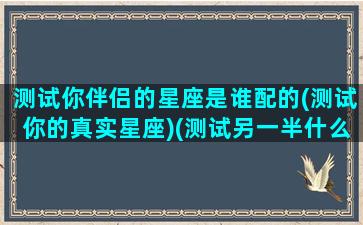 测试你伴侣的星座是谁配的(测试你的真实星座)(测试另一半什么星座)