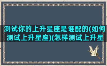 测试你的上升星座是谁配的(如何测试上升星座)(怎样测试上升星座)