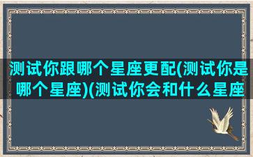 测试你跟哪个星座更配(测试你是哪个星座)(测试你会和什么星座的在一起)