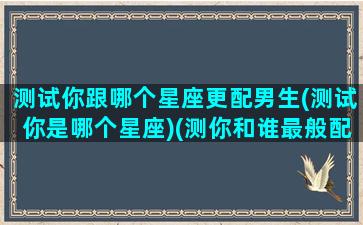 测试你跟哪个星座更配男生(测试你是哪个星座)(测你和谁最般配)