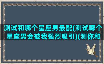 测试和哪个星座男最配(测试哪个星座男会被我强烈吸引)(测你和哪个星座最配)