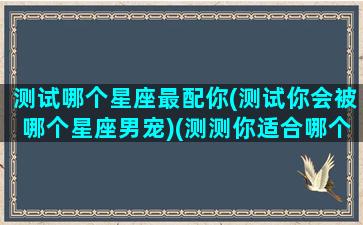 测试哪个星座最配你(测试你会被哪个星座男宠)(测测你适合哪个星座在一起)