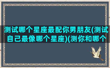 测试哪个星座最配你男朋友(测试自己最像哪个星座)(测你和哪个星座最配)