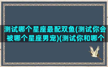 测试哪个星座最配双鱼(测试你会被哪个星座男宠)(测试你和哪个星座最配)