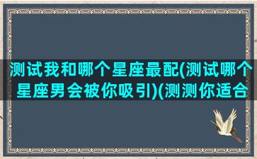 测试我和哪个星座最配(测试哪个星座男会被你吸引)(测测你适合哪个星座在一起)