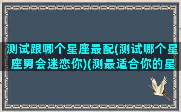 测试跟哪个星座最配(测试哪个星座男会迷恋你)(测最适合你的星座男友)