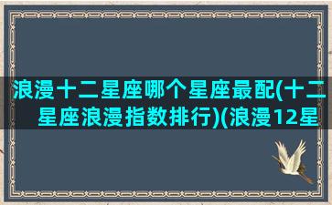 浪漫十二星座哪个星座最配(十二星座浪漫指数排行)(浪漫12星座大全)