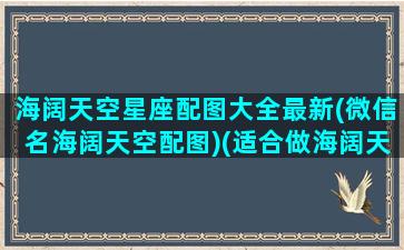 海阔天空星座配图大全最新(微信名海阔天空配图)(适合做海阔天空的微信头像的)