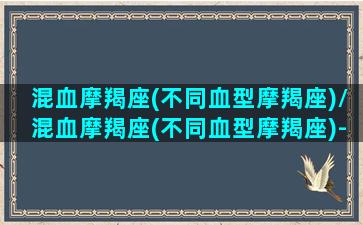 混血摩羯座(不同血型摩羯座)/混血摩羯座(不同血型摩羯座)-我的网站