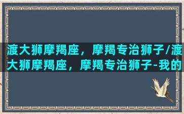 渡大狮摩羯座，摩羯专治狮子/渡大狮摩羯座，摩羯专治狮子-我的网站