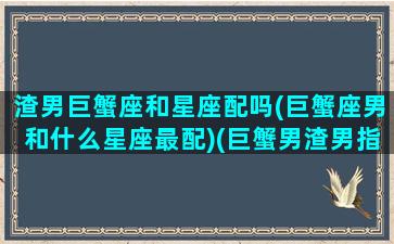 渣男巨蟹座和星座配吗(巨蟹座男和什么星座最配)(巨蟹男渣男指数)