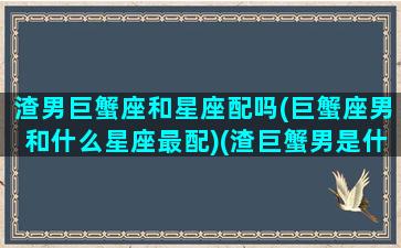 渣男巨蟹座和星座配吗(巨蟹座男和什么星座最配)(渣巨蟹男是什么样的)