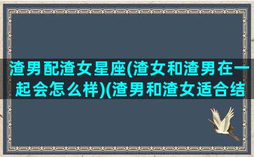 渣男配渣女星座(渣女和渣男在一起会怎么样)(渣男和渣女适合结婚吗)