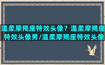 温柔摩羯座特效头像？温柔摩羯座特效头像男/温柔摩羯座特效头像？温柔摩羯座特效头像男-我的网站