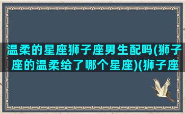 温柔的星座狮子座男生配吗(狮子座的温柔给了哪个星座)(狮子座很温柔)