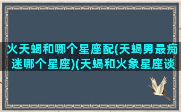 火天蝎和哪个星座配(天蝎男最痴迷哪个星座)(天蝎和火象星座谈恋爱怎么样)