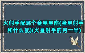 火射手配哪个金星星座(金星射手和什么配)(火星射手的另一半)