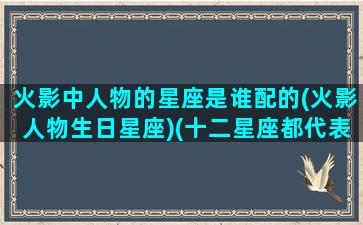 火影中人物的星座是谁配的(火影人物生日星座)(十二星座都代表火影忍者里面的几个)