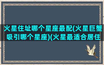 火星住址哪个星座最配(火星巨蟹吸引哪个星座)(火星最适合居住的地方)